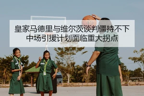皇家马德里与维尔茨谈判僵持不下 中场引援计划面临重大拐点